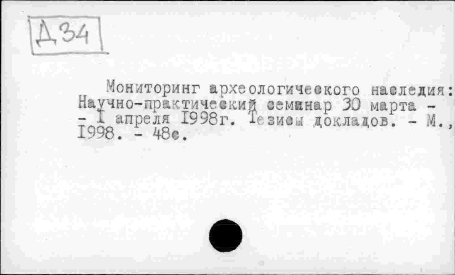 ﻿Мониторинг археологического наследия Научно-практический семинар 30 марта -- I апреля 1998г. Тезисы докладов. - М. 1998. - 48с.